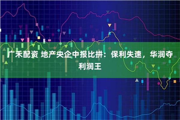 广禾配资 地产央企中报比拼：保利失速，华润夺利润王