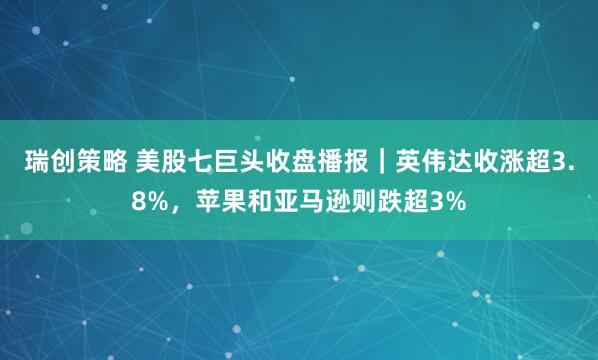 瑞创策略 美股七巨头收盘播报｜英伟达收涨超3.8%，苹果和亚马逊则跌超3%