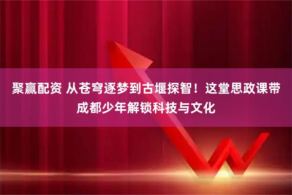 聚赢配资 从苍穹逐梦到古堰探智！这堂思政课带成都少年解锁科技与文化