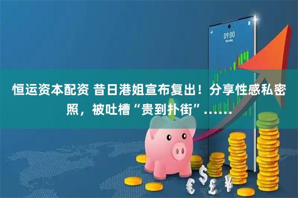 恒运资本配资 昔日港姐宣布复出！分享性感私密照，被吐槽“贵到扑街”……