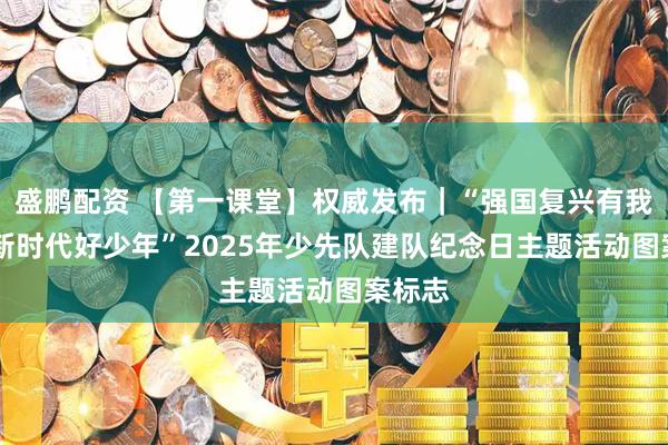 盛鹏配资 【第一课堂】权威发布｜“强国复兴有我 争当新时代好少年”2025年少先队建队纪念日主题活动图案标志