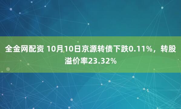 全金网配资 10月10日京源转债下跌0.11%，转股溢价率23.32%