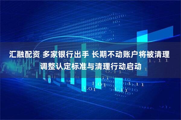 汇融配资 多家银行出手 长期不动账户将被清理 调整认定标准与清理行动启动