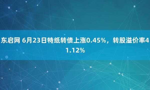 东启网 6月23日特纸转债上涨0.45%，转股溢价率41.12%