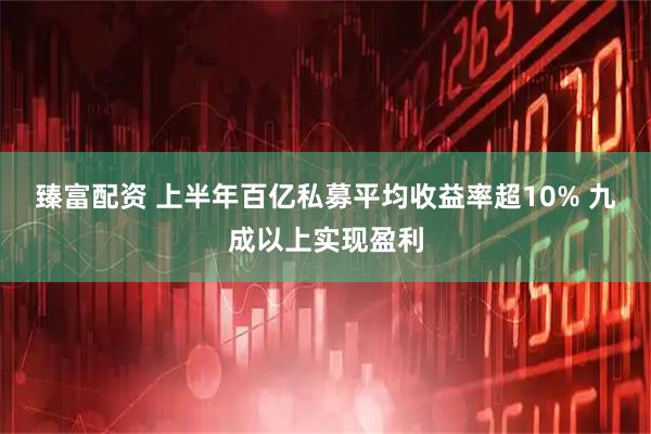 臻富配资 上半年百亿私募平均收益率超10% 九成以上实现盈利