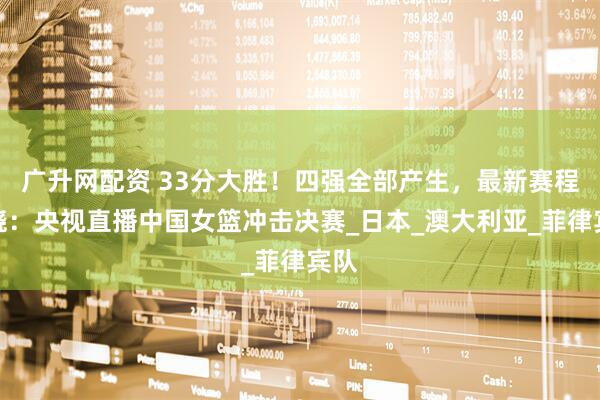 广升网配资 33分大胜！四强全部产生，最新赛程揭晓：央视直播中国女篮冲击决赛_日本_澳大利亚_菲律宾队