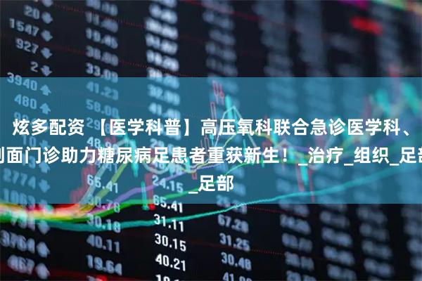 炫多配资 【医学科普】高压氧科联合急诊医学科、创面门诊助力糖尿病足患者重获新生！_治疗_组织_足部