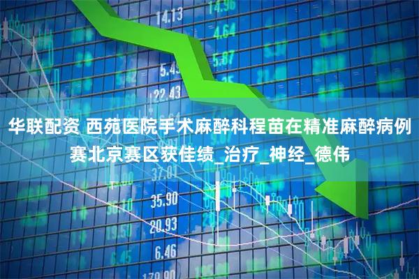华联配资 西苑医院手术麻醉科程苗在精准麻醉病例赛北京赛区获佳绩_治疗_神经_德伟