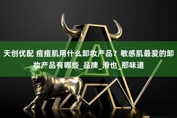 天创优配 痘痘肌用什么卸妆产品？敏感肌最爱的卸妆产品有哪些_品牌_滑也_那味道