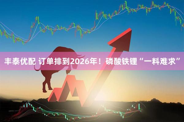 丰泰优配 订单排到2026年！磷酸铁锂“一料难求”