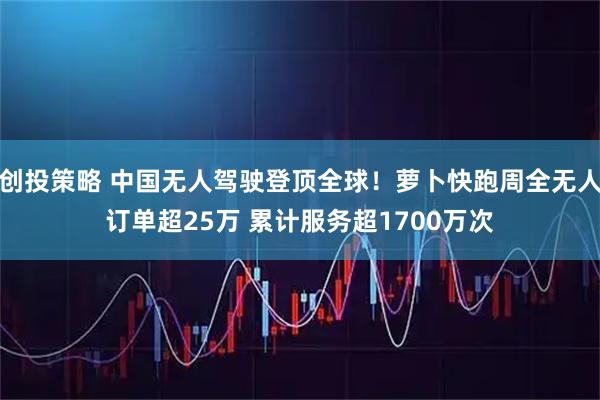 创投策略 中国无人驾驶登顶全球！萝卜快跑周全无人订单超25万 累计服务超1700万次