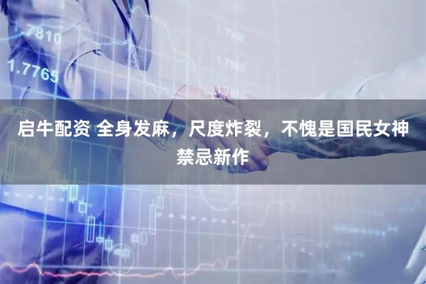 启牛配资 全身发麻，尺度炸裂，不愧是国民女神禁忌新作